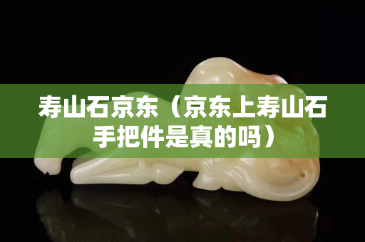 壽山石京東（京東上壽山石手把件是真的嗎）