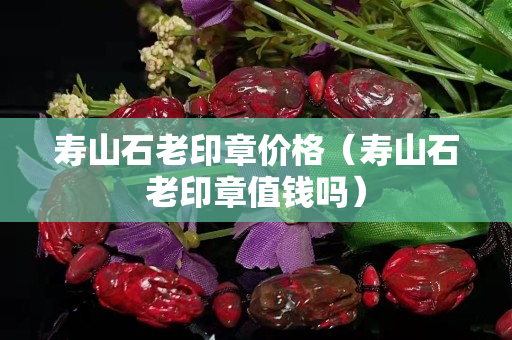 壽山石老印章價格（壽山石老印章值錢嗎）