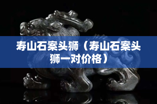 壽山石案頭獅（壽山石案頭獅一對(duì)價(jià)格）