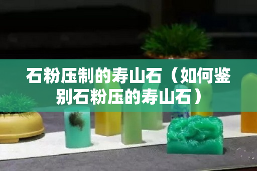 石粉壓制的壽山石（如何鑒別石粉壓的壽山石）