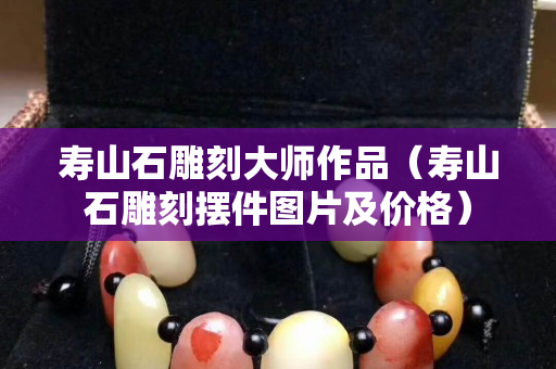 壽山石雕刻大師作品（壽山石雕刻擺件圖片及價格）