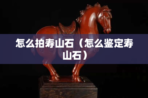 怎么拍壽山石（怎么鑒定壽山石）
