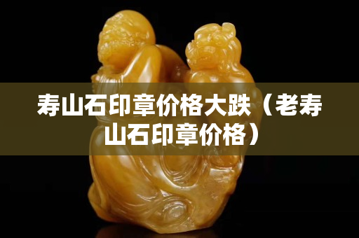 壽山石印章價(jià)格大跌（老壽山石印章價(jià)格）