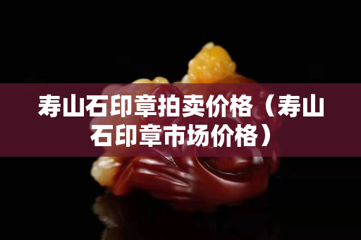 壽山石印章拍賣價格（壽山石印章市場價格）