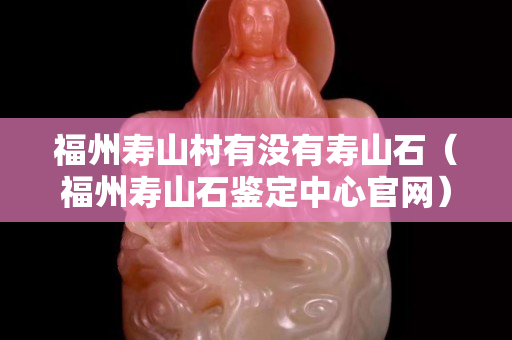 福州壽山村有沒有壽山石（福州壽山石鑒定中心官網）