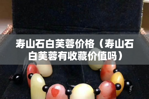 壽山石白芙蓉價(jià)格（壽山石白芙蓉有收藏價(jià)值嗎）