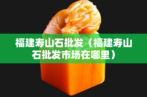 福建壽山石批發(fā)（福建壽山石批發(fā)市場在哪里）