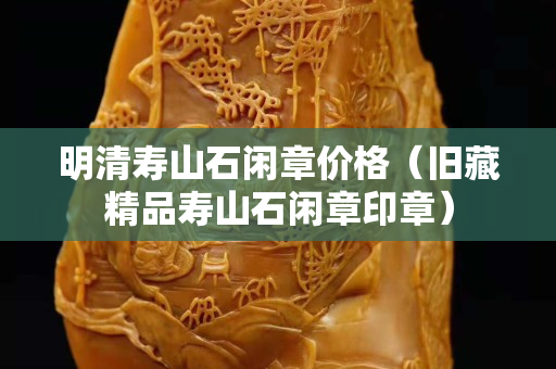 明清壽山石閑章價(jià)格（舊藏精品壽山石閑章印章）