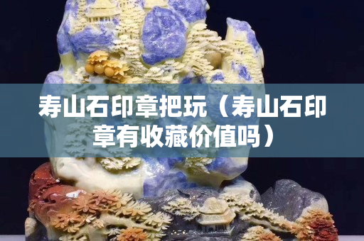 壽山石印章把玩（壽山石印章有收藏價值嗎）
