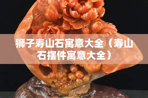 獅子壽山石寓意大全（壽山石擺件寓意大全）