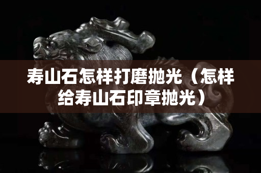 壽山石怎樣打磨拋光（怎樣給壽山石印章拋光）
