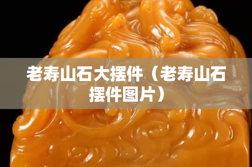 老壽山石大擺件（老壽山石擺件圖片）