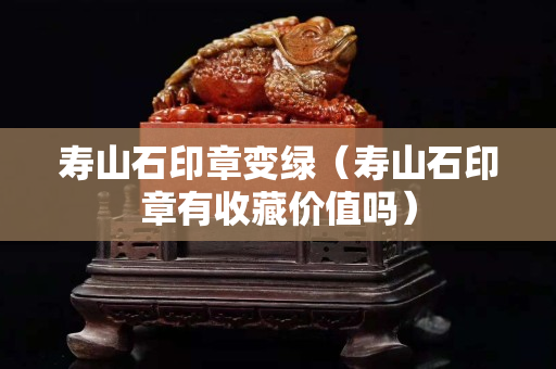 壽山石印章變綠（壽山石印章有收藏價值嗎）