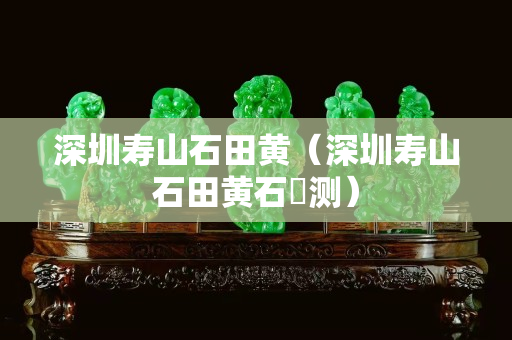 深圳壽山石田黃（深圳壽山石田黃石捍測）
