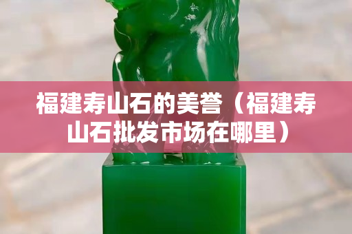 福建壽山石的美譽(yù)（福建壽山石批發(fā)市場在哪里）