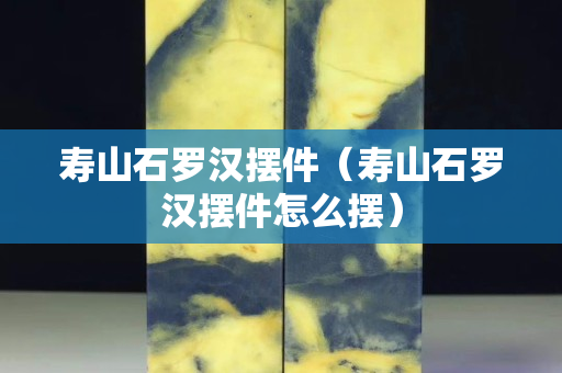壽山石羅漢擺件（壽山石羅漢擺件怎么擺）