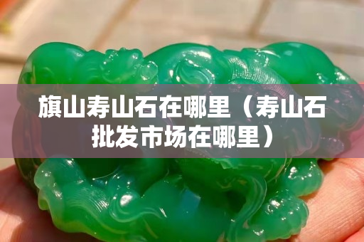 旗山壽山石在哪里（壽山石批發市場在哪里）