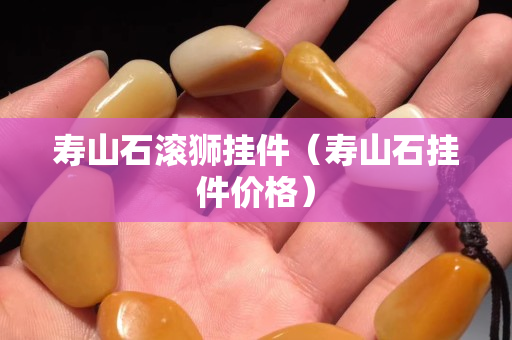 壽山石滾獅掛件（壽山石掛件價格）
