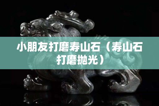 小朋友打磨壽山石（壽山石打磨拋光）