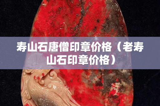 壽山石唐僧印章價格（老壽山石印章價格）