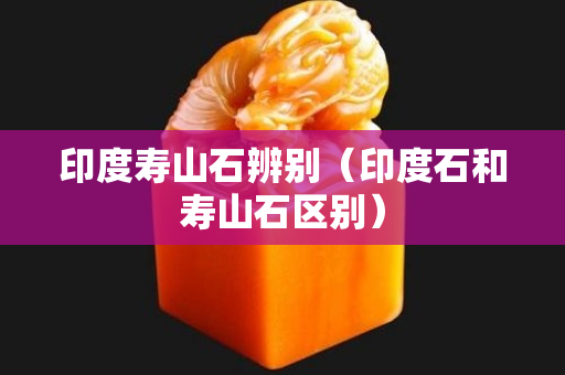 印度壽山石辨別（印度石和壽山石區別）