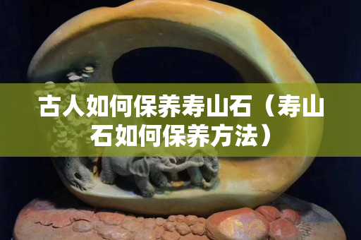 古人如何保養壽山石（壽山石如何保養方法）