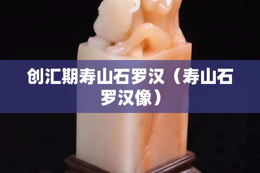 創匯期壽山石羅漢（壽山石羅漢像）