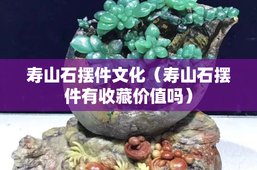 壽山石擺件文化（壽山石擺件有收藏價值嗎）
