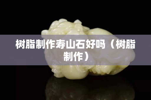 樹脂制作壽山石好嗎（樹脂制作）