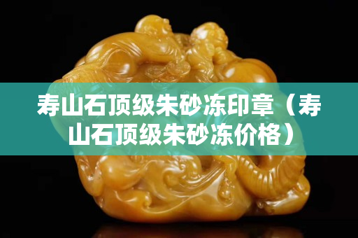 壽山石頂級(jí)朱砂凍印章（壽山石頂級(jí)朱砂凍價(jià)格）