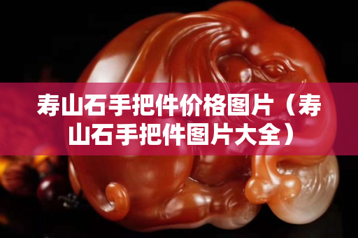 壽山石手把件價格圖片（壽山石手把件圖片大全）