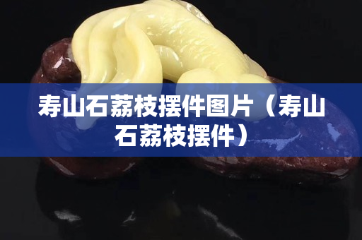 壽山石荔枝擺件圖片（壽山石荔枝擺件）