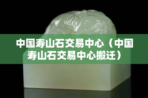 中國壽山石交易中心（中國壽山石交易中心搬遷）