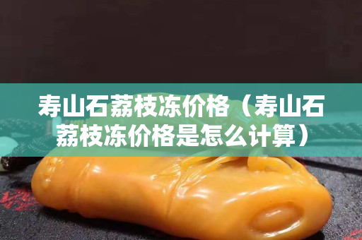 壽山石荔枝凍價格（壽山石荔枝凍價格是怎么計算）