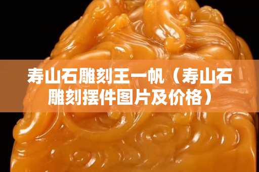 壽山石雕刻王一帆（壽山石雕刻擺件圖片及價(jià)格）