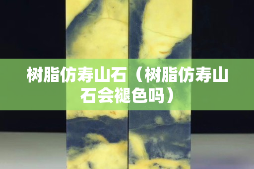 樹脂仿壽山石（樹脂仿壽山石會褪色嗎）
