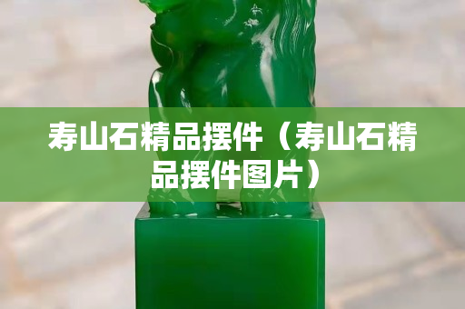 壽山石精品擺件（壽山石精品擺件圖片）
