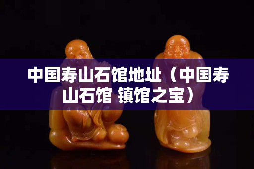 中國壽山石館地址（中國壽山石館 鎮館之寶）