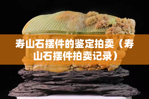 壽山石擺件的鑒定拍賣（壽山石擺件拍賣記錄）