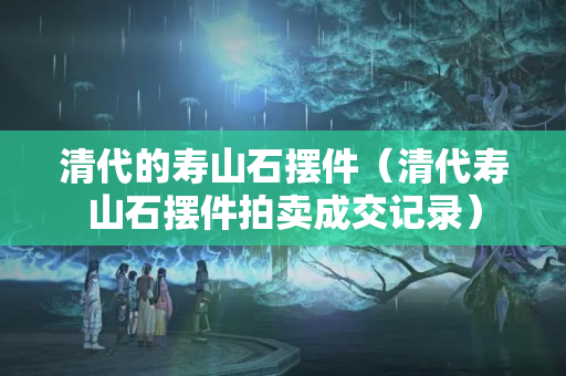 清代的壽山石擺件（清代壽山石擺件拍賣成交記錄）