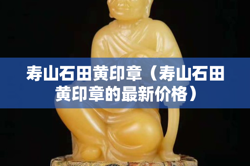 壽山石田黃印章（壽山石田黃印章的最新價格）