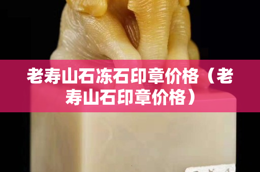 老壽山石凍石印章價格（老壽山石印章價格）