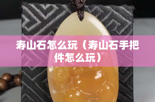 壽山石怎么玩（壽山石手把件怎么玩）