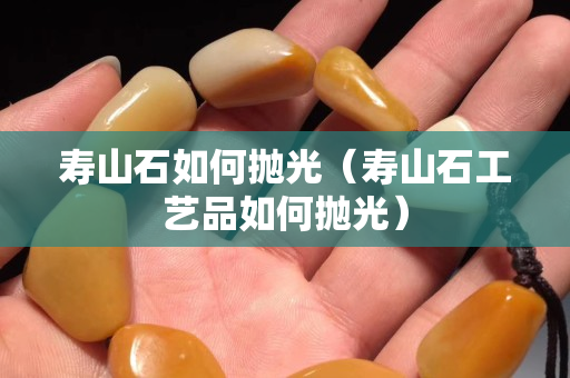 壽山石如何拋光（壽山石工藝品如何拋光）