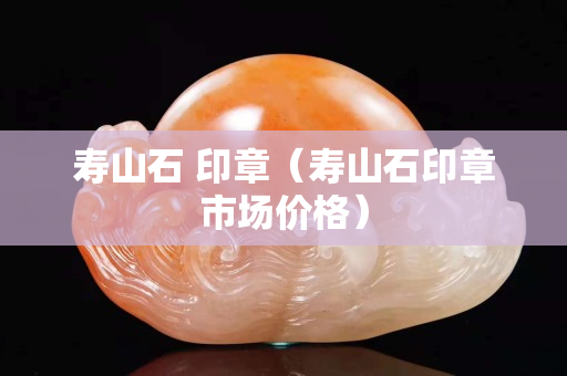 壽山石 印章（壽山石印章市場(chǎng)價(jià)格）