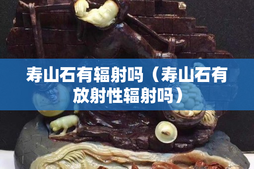 壽山石有輻射嗎（壽山石有放射性輻射嗎）