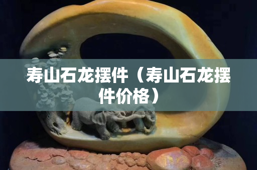 壽山石龍擺件（壽山石龍擺件價格）