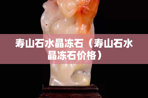 壽山石水晶凍石（壽山石水晶凍石價格）