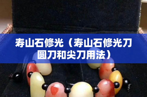 壽山石修光（壽山石修光刀圓刀和尖刀用法）