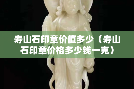 壽山石印章價(jià)值多少（壽山石印章價(jià)格多少錢(qián)一克）